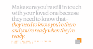 Text reads: "Make sure you're still in touch with your loved one because they need to know that--they need to know you're there and you're ready when they're ready" Jeanette Manning, The Daily Former, Season 2, Episode 2.